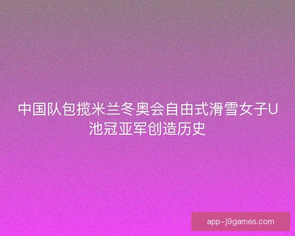 中国队包揽米兰冬奥会自由式滑雪女子U池冠亚军创造历史