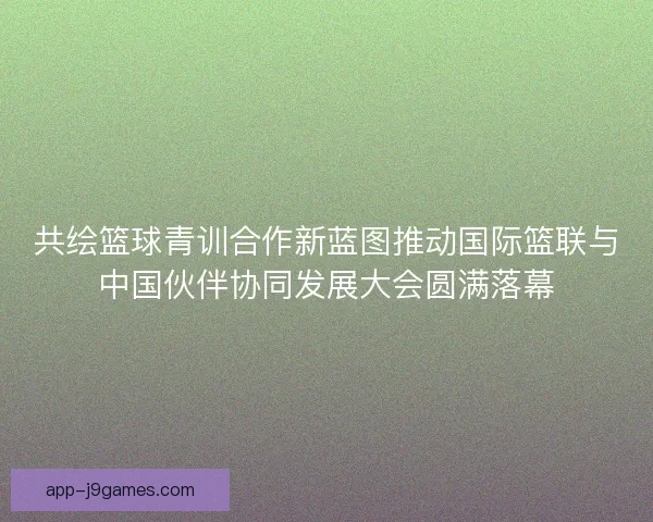 共绘篮球青训合作新蓝图推动国际篮联与中国伙伴协同发展大会圆满落幕