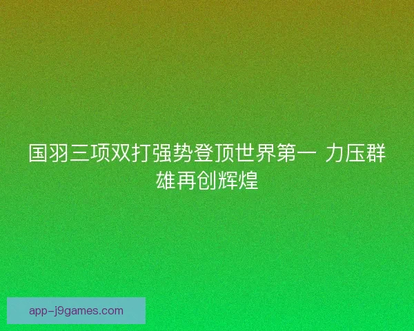 国羽三项双打强势登顶世界第一 力压群雄再创辉煌