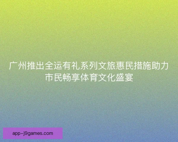 广州推出全运有礼系列文旅惠民措施助力市民畅享体育文化盛宴