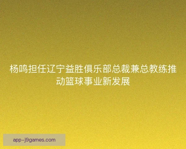 杨鸣担任辽宁益胜俱乐部总裁兼总教练推动篮球事业新发展