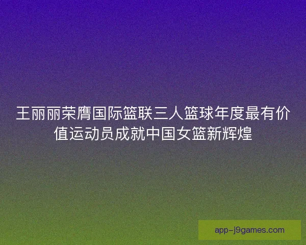 王丽丽荣膺国际篮联三人篮球年度最有价值运动员成就中国女篮新辉煌