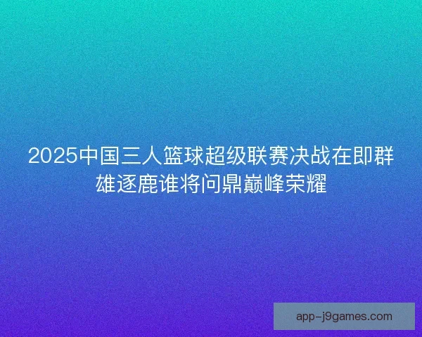 2025中国三人篮球超级联赛决战在即群雄逐鹿谁将问鼎巅峰荣耀