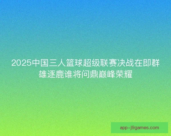 2025中国三人篮球超级联赛决战在即群雄逐鹿谁将问鼎巅峰荣耀