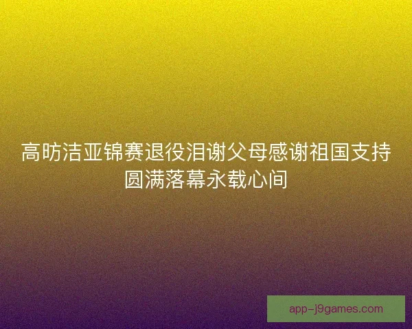高昉洁亚锦赛退役泪谢父母感谢祖国支持圆满落幕永载心间