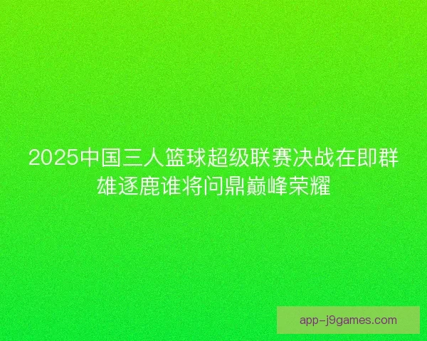 2025中国三人篮球超级联赛决战在即群雄逐鹿谁将问鼎巅峰荣耀