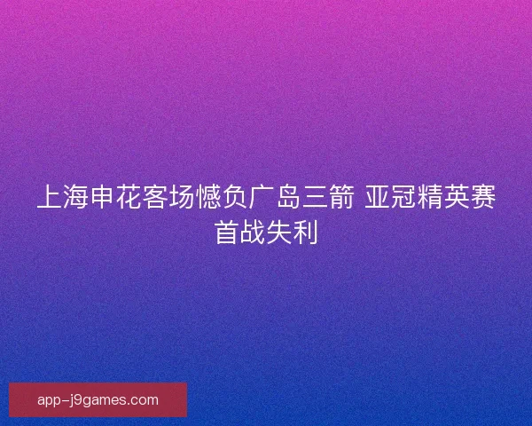 上海申花客场憾负广岛三箭 亚冠精英赛首战失利