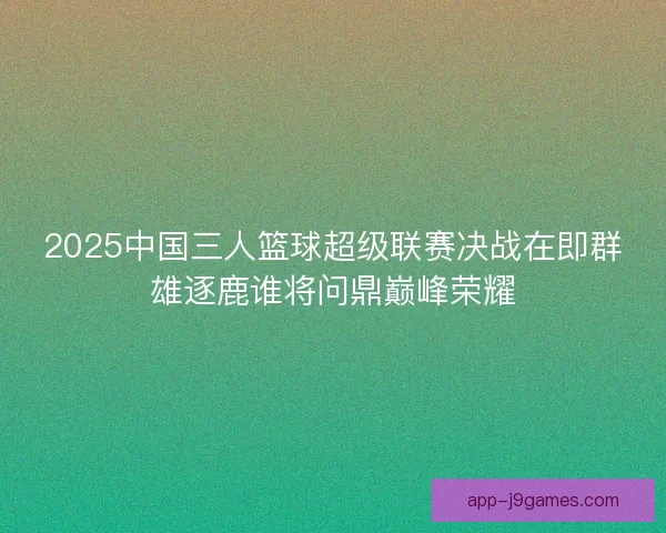 2025中国三人篮球超级联赛决战在即群雄逐鹿谁将问鼎巅峰荣耀