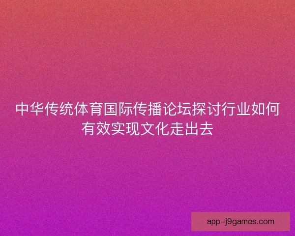 中华传统体育国际传播论坛探讨行业如何有效实现文化走出去