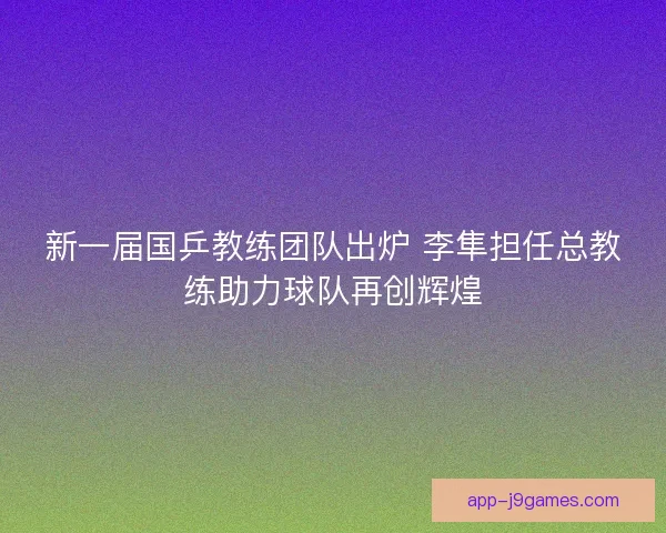 新一届国乒教练团队出炉 李隼担任总教练助力球队再创辉煌