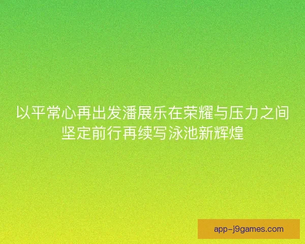 以平常心再出发潘展乐在荣耀与压力之间坚定前行再续写泳池新辉煌