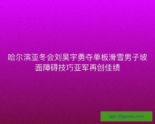 哈尔滨亚冬会刘昊宇勇夺单板滑雪男子坡面障碍技巧亚军再创佳绩