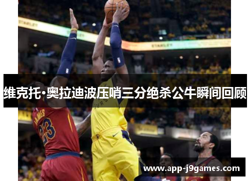 维克托·奥拉迪波压哨三分绝杀公牛瞬间回顾