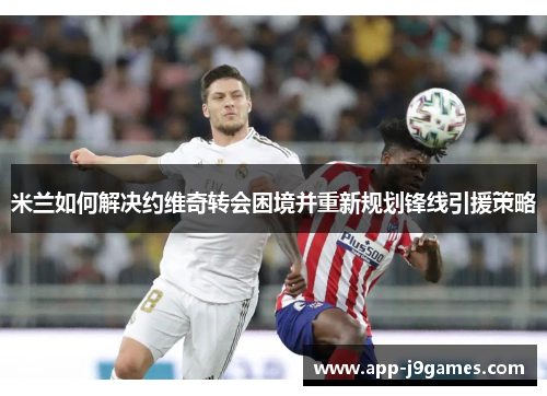 米兰如何解决约维奇转会困境并重新规划锋线引援策略