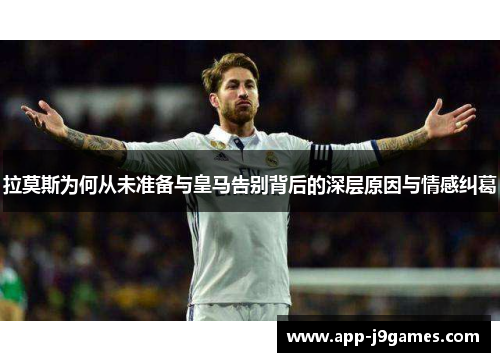 拉莫斯为何从未准备与皇马告别背后的深层原因与情感纠葛