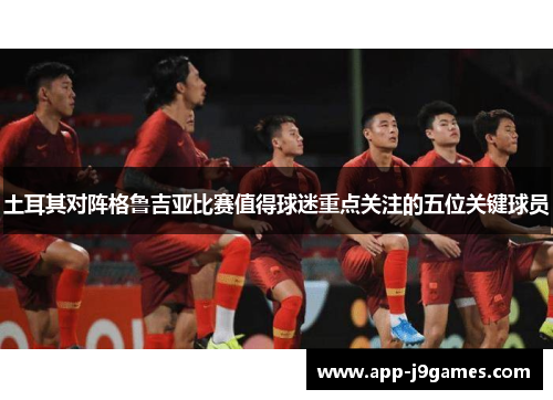 土耳其对阵格鲁吉亚比赛值得球迷重点关注的五位关键球员